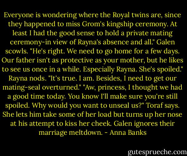 Everyone is wondering where the Royal twins are, since they happened to miss Grom's kingship ceremony. At least I had the good sense to hold a private mating ceremony-in view of Rayna's absence and all."<br />Galen scowls. "He's right. We need to go home for a few days. Our father isn't as protective as your mother, but he likes to see us once in a while. Especially Rayna. She's spoiled."<br />Rayna nods. "It's true. I am. Besides, I need to get our mating-seal overturned."<br />"Aw, princess, I thought we had a good time today. You know I'll make sure you're still spoiled. Why would you want to unseal us?" Toraf says. She lets him take some of her load but turns up her nose at his attempt to kiss her cheek.<br />Galen ignores their marriage meltdown. - Anna Banks