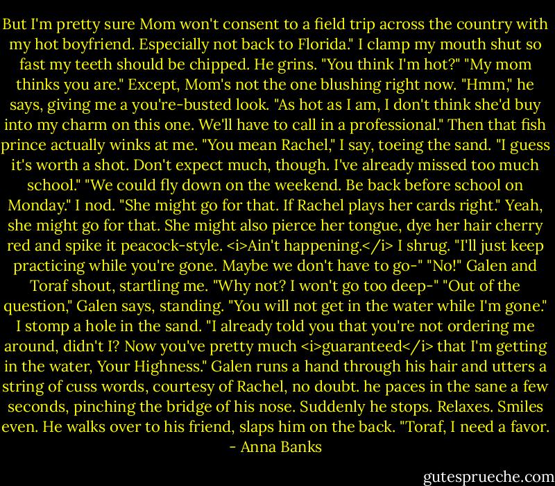 But I'm pretty sure Mom won't consent to a field trip across the country with my hot boyfriend. Especially not back to Florida." I clamp my mouth shut so fast my teeth should be chipped.<br />He grins. "You think I'm hot?"<br />"My mom thinks you are." Except, Mom's not the one blushing right now.<br />"Hmm," he says, giving me a you're-busted look. "As hot as I am, I don't think she'd buy into my charm on this one. We'll have to call in a professional." Then that fish prince actually winks at me.<br />"You mean Rachel," I say, toeing the sand. "I guess it's worth a shot. Don't expect much, though. I've already missed too much school."<br />"We could fly down on the weekend. Be back before school on Monday."<br />I nod. "She might go for that. If Rachel plays her cards right." Yeah, she might go for that. She might also pierce her tongue, dye her hair cherry red and spike it peacock-style. <i>Ain't happening.</i> I shrug. "I'll just keep practicing while you're gone. Maybe we don't have to go-"<br />"No!" Galen and Toraf shout, startling me.<br />"Why not? I won't go too deep-"<br />"Out of the question," Galen says, standing. "You will not get in the water while I'm gone."<br />I stomp a hole in the sand. "I already told you that you're not ordering me around, didn't I? Now you've pretty much <i>guaranteed</i> that I'm getting in the water, Your Highness."<br />Galen runs a hand through his hair and utters a string of cuss words, courtesy of Rachel, no doubt. he paces in the sane a few seconds, pinching the bridge of his nose. Suddenly he stops. Relaxes. Smiles even. He walks over to his friend, slaps him on the back. "Toraf, I need a favor. - Anna Banks