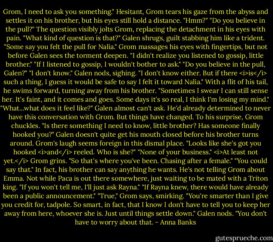 Grom, I need to ask you something."<br />Hesitant, Grom tears his gaze from the abyss and settles it on his brother, but his eyes still hold a distance. "Hmm?"<br />"Do you believe in the pull?"<br />The question visibly jolts Grom, replacing the detachment in his eyes with pain. "What kind of question is that?"<br />Galen shrugs, guilt stabbing him like a trident. "Some say you felt the pull for Nalia."<br />Grom massages his eyes with fingertips, but not before Galen sees the torment deepen. "I didn't realize you listened to gossip, little brother."<br />"If I listened to gossip, I wouldn't bother to ask."<br />"Do you believe in the pull, Galen?"<br />"I don't know."<br />Galen nods, sighing. "I don't know either. But if there <i>is</i> such a thing, I guess it would be safe to say I felt it toward Nalia." With a flit of his tail, he swims forward, turning away from his brother. "Sometimes I swear I can still sense her. It's faint, and it comes and goes. Some days it's so real, I think I'm losing my mind."<br />"What...what does it feel like?" Galen almost can't ask. He'd already determined to never have this conversation with Grom. But things have changed.<br />To his surprise, Grom chuckles. "Is there something I need to know, little brother? Has someone finally hooked you?"<br />Galen doesn't quite get his mouth closed before his brother turns around. Grom's laugh seems foreign in this dismal place. "Looks like she's got you hooked <i>and</i> reeled. Who is she?"<br />"None of your business." <i>At least not yet.</i><br />Grom grins. "So that's where you've been. Chasing after a female."<br />"You could say that." In fact, his brother can say anything he wants. He's not telling Grom about Emma. Not while Paca is out there somewhere, just waiting to be mated with a Triton king.<br />"If you won't tell me, I'll just ask Rayna."<br />"If Rayna knew, there would have already been a public announcement."<br />"True," Grom says, smirking. "You're smarter than I give you credit for, tadpole. So smart, in fact, that I know I don't have to tell you to keep her away from here, whoever she is. Just until things settle down."<br />Galen nods. "You don't have to worry about that. - Anna Banks