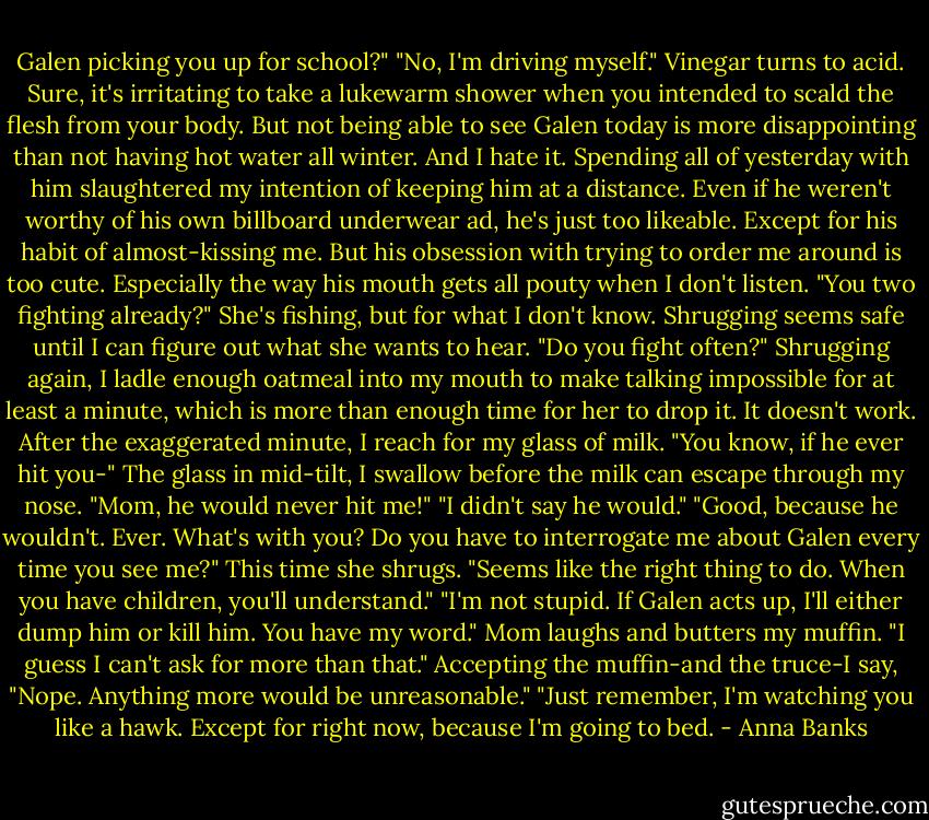 Galen picking you up for school?"<br />"No, I'm driving myself." Vinegar turns to acid. Sure, it's irritating to take a lukewarm shower when you intended to scald the flesh from your body. But not being able to see Galen today is more disappointing than not having hot water all winter. And I hate it.<br />Spending all of yesterday with him slaughtered my intention of keeping him at a distance. Even if he weren't worthy of his own billboard underwear ad, he's just too likeable. Except for his habit of almost-kissing me. But his obsession with trying to order me around is too cute. Especially the way his mouth gets all pouty when I don't listen.<br />"You two fighting already?"<br />She's fishing, but for what I don't know. Shrugging seems safe until I can figure out what she wants to hear.<br />"Do you fight often?"<br />Shrugging again, I ladle enough oatmeal into my mouth to make talking impossible for at least a minute, which is more than enough time for her to drop it. It doesn't work. After the exaggerated minute, I reach for my glass of milk.<br />"You know, if he ever hit you-"<br />The glass in mid-tilt, I swallow before the milk can escape through my nose. "Mom, he would never hit me!"<br />"I didn't say he would."<br />"Good, because he wouldn't. Ever. What's with you? Do you have to interrogate me about Galen every time you see me?"<br />This time she shrugs. "Seems like the right thing to do. When you have children, you'll understand."<br />"I'm not stupid. If Galen acts up, I'll either dump him or kill him. You have my word."<br />Mom laughs and butters my muffin. "I guess I can't ask for more than that."<br />Accepting the muffin-and the truce-I say, "Nope. Anything more would be unreasonable."<br />"Just remember, I'm watching you like a hawk. Except for right now, because I'm going to bed. - Anna Banks