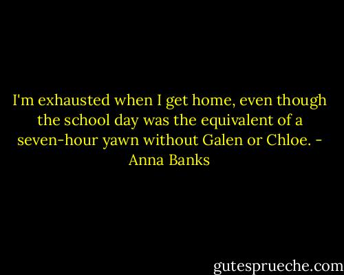 I'm exhausted when I get home, even though the school day was the equivalent of a seven-hour yawn without Galen or Chloe. - Anna Banks