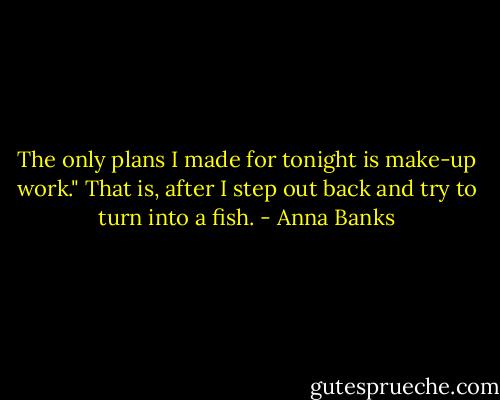The only plans I made for tonight is make-up work." That is, after I step out back and try to turn into a fish. - Anna Banks