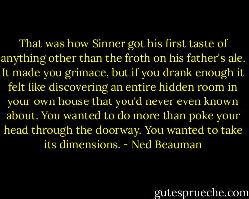 That was how Sinner got his first taste of anything other than the froth on his father's ale. It made you grimace, but if you drank enough it felt like discovering an entire hidden room in your own house that you'd never even known about. You wanted to do more than poke your head through the doorway. You wanted to take its dimensions. - Ned Beauman