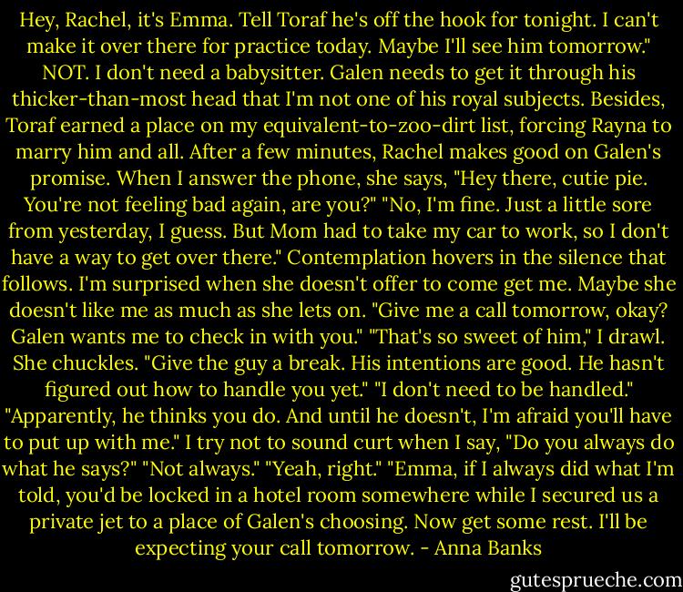 Hey, Rachel, it's Emma. Tell Toraf he's off the hook for tonight. I can't make it over there for practice today. Maybe I'll see him tomorrow." NOT. I don't need a babysitter. Galen needs to get it through his thicker-than-most head that I'm not one of his royal subjects. Besides, Toraf earned a place on my equivalent-to-zoo-dirt list, forcing Rayna to marry him and all.<br />After a few minutes, Rachel makes good on Galen's promise. When I answer the phone, she says, "Hey there, cutie pie. You're not feeling bad again, are you?"<br />"No, I'm fine. Just a little sore from yesterday, I guess. But Mom had to take my car to work, so I don't have a way to get over there."<br />Contemplation hovers in the silence that follows. I'm surprised when she doesn't offer to come get me. Maybe she doesn't like me as much as she lets on. "Give me a call tomorrow, okay? Galen wants me to check in with you."<br />"That's so sweet of him," I drawl.<br />She chuckles. "Give the guy a break. His intentions are good. He hasn't figured out how to handle you yet."<br />"I don't need to be handled."<br />"Apparently, he thinks you do. And until he doesn't, I'm afraid you'll have to put up with me."<br />I try not to sound curt when I say, "Do you always do what he says?"<br />"Not always."<br />"Yeah, right."<br />"Emma, if I always did what I'm told, you'd be locked in a hotel room somewhere while I secured us a private jet to a place of Galen's choosing. Now get some rest. I'll be expecting your call tomorrow. - Anna Banks
