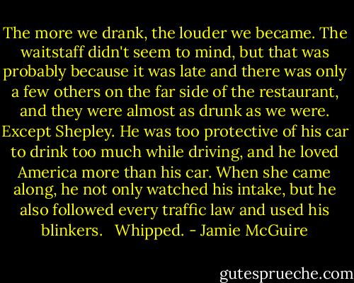 The more we drank, the louder we became. The waitstaff didn't seem to mind, but that was probably because it was late and there was only a few others on the far side of the restaurant, and they were almost as drunk as we were. Except Shepley. He was too protective of his car to drink too much while driving, and he loved America more than his car. When she came along, he not only watched his intake, but he also followed every traffic law and used his blinkers. <br /><br />Whipped. - Jamie McGuire