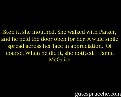 Stop it, she mouthed. She walked with Parker, and he held the door open for her. A wide smile spread across her face in appreciation.<br /><br />Of course. When he did it, she noticed. - Jamie McGuire
