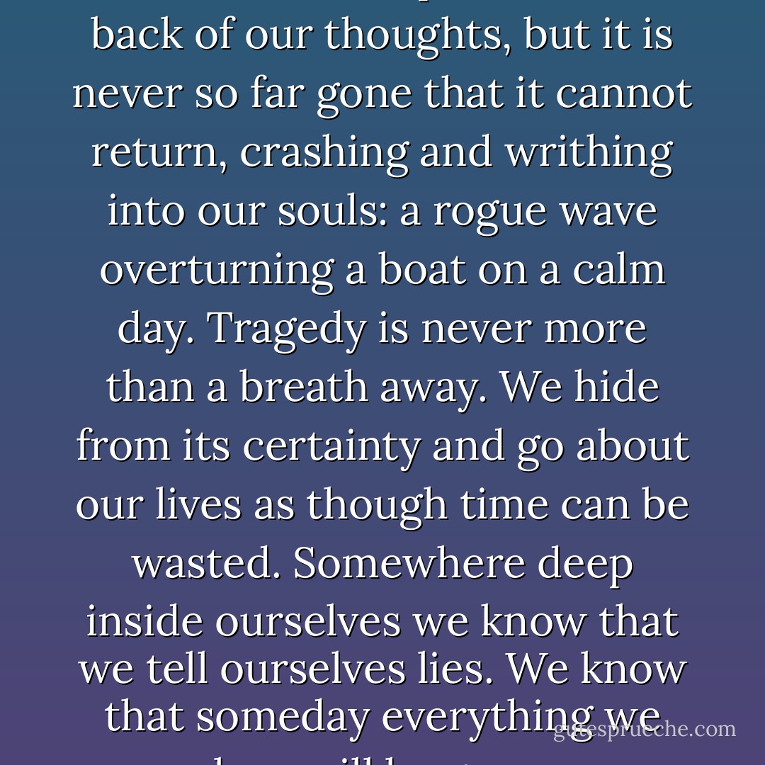 As a species, tragedy dwells within us all. We push it to the back of our thoughts, but it is never so far gone that it cannot return, crashing and writhing into our souls: a rogue wave overturning a boat on a calm day. Tragedy is never more than a breath away. We hide from its certainty and go about our lives as though time can be wasted. Somewhere deep inside ourselves we know that we tell ourselves lies. We know that someday everything we love will be gone. - Logan Kain