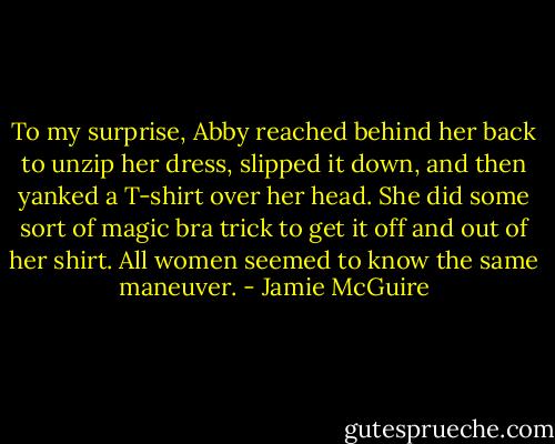 To my surprise, Abby reached behind her back to unzip her dress, slipped it down, and then yanked a T-shirt over her head. She did some sort of magic bra trick to get it off and out of her shirt. All women seemed to know the same maneuver. - Jamie McGuire
