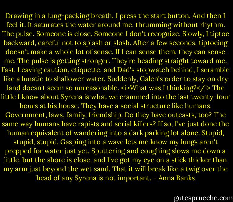 Drawing in a lung-packing breath, I press the start button. And then I feel it. It saturates the water around me, thrumming without rhythm. The pulse. Someone is close. Someone I don't recognize. Slowly, I tiptoe backward, careful not to splash or slosh. After a few seconds, tiptoeing doesn't make a whole lot of sense. If I can sense them, they can sense me. The pulse is getting stronger. They're heading straight toward me. Fast.<br />Leaving caution, etiquette, and Dad's stopwatch behind, I scramble like a lunatic to shallower water. Suddenly, Galen's order to stay on dry land doesn't seem so unreasonable. <i>What was I thinking?</i> The little I know about Syrena is what we crammed into the last twenty-four hours at his house. They have a social structure like humans. Government, laws, family, friendship. Do they have outcasts, too? The same way humans have rapists and serial killers? If so, I've just done the human equivalent of wandering into a dark parking lot alone. Stupid, stupid, stupid.<br />Gasping into a wave lets me know my lungs aren't prepped for water just yet. Sputtering and coughing slows me down a little, but the shore is close, and I've got my eye on a stick thicker than my arm just beyond the wet sand. That it will break like a twig over the head of any Syrena is not important. - Anna Banks