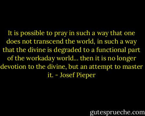 It is possible to pray in such a way that one does not transcend the world, in such a way that the divine is degraded to a functional part of the workaday world... then it is no longer devotion to the divine, but an attempt to master it. - Josef Pieper
