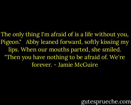 The only thing I'm afraid of is a life without you, Pigeon." <br /><br />Abby leaned forward, softly kissing my lips. When our mouths parted, she smiled. "Then you have nothing to be afraid of. We're forever. - Jamie McGuire
