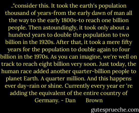 .."consider this. It took the earth's population thousand of years-from the early dawn of man all the way to the early 1800s-to reach one billion people. Then astoundingly, it took only about a hundred years to double the population to two billion in the 1920s. After that, it took a mere fifty years for the population to double again to four billion in the 1970s. As you can imagine, we're well on track to reach eight billion very soon. Just today, the human race added another quarter-billion people to planet Earth. A quarter million. And this happens ever day-rain or shine. Currently every year er 're adding the equivalent of the entire country of Germany. - Dan       Brown