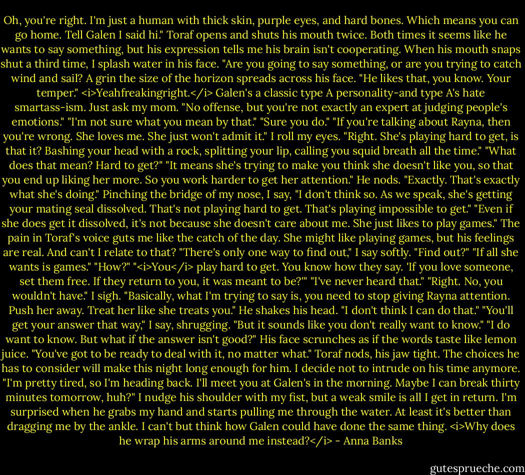 Oh, you're right. I'm just a human with thick skin, purple eyes, and hard bones. Which means you can go home. Tell Galen I said hi."<br />Toraf opens and shuts his mouth twice. Both times it seems like he wants to say something, but his expression tells me his brain isn't cooperating. When his mouth snaps shut a third time, I splash water in his face. "Are you going to say something, or are you trying to catch wind and sail?<br />A grin the size of the horizon spreads across his face. "He likes that, you know. Your temper."<br /><i>Yeahfreakingright.</i> Galen's a classic type A personality-and type A's hate smartass-ism. Just ask my mom. "No offense, but you're not exactly an expert at judging people's emotions."<br />"I'm not sure what you mean by that."<br />"Sure you do."<br />"If you're talking about Rayna, then you're wrong. She loves me. She just won't admit it."<br />I roll my eyes. "Right. She's playing hard to get, is that it? Bashing your head with a rock, splitting your lip, calling you squid breath all the time."<br />"What does that mean? Hard to get?"<br />"It means she's trying to make you think she doesn't like you, so that you end up liking her more. So you work harder to get her attention."<br />He nods. "Exactly. That's exactly what she's doing."<br />Pinching the bridge of my nose, I say, "I don't think so. As we speak, she's getting your mating seal dissolved. That's not playing hard to get. That's playing impossible to get."<br />"Even if she does get it dissolved, it's not because she doesn't care about me. She just likes to play games."<br />The pain in Toraf's voice guts me like the catch of the day. She might like playing games, but his feelings are real. And can't I relate to that? "There's only one way to find out," I say softly.<br />"Find out?"<br />"If all she wants is games."<br />"How?"<br />"<i>You</i> play hard to get. You know how they say. 'If you love someone, set them free. If they return to you, it was meant to be?'"<br />"I've never heard that."<br />"Right. No, you wouldn't have." I sigh. "Basically, what I'm trying to say is, you need to stop giving Rayna attention. Push her away. Treat her like she treats you."<br />He shakes his head. "I don't think I can do that."<br />"You'll get your answer that way," I say, shrugging. "But it sounds like you don't really want to know."<br />"I do want to know. But what if the answer isn't good?" His face scrunches as if the words taste like lemon juice.<br />"You've got to be ready to deal with it, no matter what."<br />Toraf nods, his jaw tight. The choices he has to consider will make this night long enough for him. I decide not to intrude on his time anymore. "I'm pretty tired, so I'm heading back. I'll meet you at Galen's in the morning. Maybe I can break thirty minutes tomorrow, huh?" I nudge his shoulder with my fist, but a weak smile is all I get in return.<br />I'm surprised when he grabs my hand and starts pulling me through the water. At least it's better than dragging me by the ankle. I can't but think how Galen could have done the same thing. <i>Why does he wrap his arms around me instead?</i> - Anna Banks