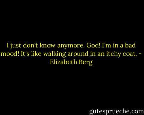 I just don't know anymore. God! I'm in a bad mood! It's like walking around in an itchy coat. - Elizabeth Berg