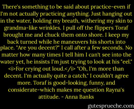 There's something to be said about practice-even if I'm not actually practicing anything. Just hanging out in the water, holding my breath, withering my skin to grandma-like wrinkles.<br />I pull off the flippers Toraf brought me and chuck them onto shore. I keep my back turned while he maneuvers his shorts into place. "Are you decent?" I call after a few seconds. No matter how many times I tell him I can't see into the water yet, he insists I'm just trying to look at his "eel." <i>For crying out loud.</i><br />"Oh, I'm more than decent. I'm actually quite a catch."<br />I couldn't agree more. Toraf is good-looking, funny, and considerate-which makes me question Rayna's attitude. - Anna Banks