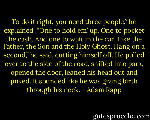 To do it right, you need three people,” he explained. “One to hold em’ up. One to pocket the cash. And one to wait in the car. Like the Father, the Son and the Holy Ghost. Hang on a second,” he said, cutting himself off. He pulled over to the side of the road, shifted into park, opened the door, leaned his head out and puked. It sounded like he was giving birth through his neck. - Adam Rapp