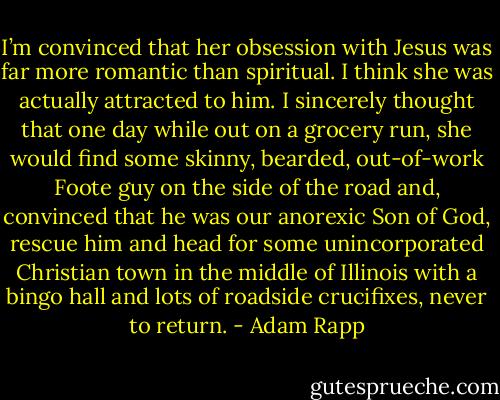 I’m convinced that her obsession with Jesus was far more romantic than spiritual. I think she was actually attracted to him. I sincerely thought that one day while out on a grocery run, she would find some skinny, bearded, out-of-work Foote guy on the side of the road and, convinced that he was our anorexic Son of God, rescue him and head for some unincorporated Christian town in the middle of Illinois with a bingo hall and lots of roadside crucifixes, never to return. - Adam Rapp