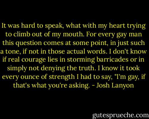 It was hard to speak, what with my heart trying to climb out of my mouth. For every gay man this question comes at some point, in just such a tone, if not in those actual words. I don't know if real courage lies in storming barricades or in simply not denying the truth. I know it took every ounce of strength I had to say, "I'm gay, if that's what you're asking. - Josh Lanyon