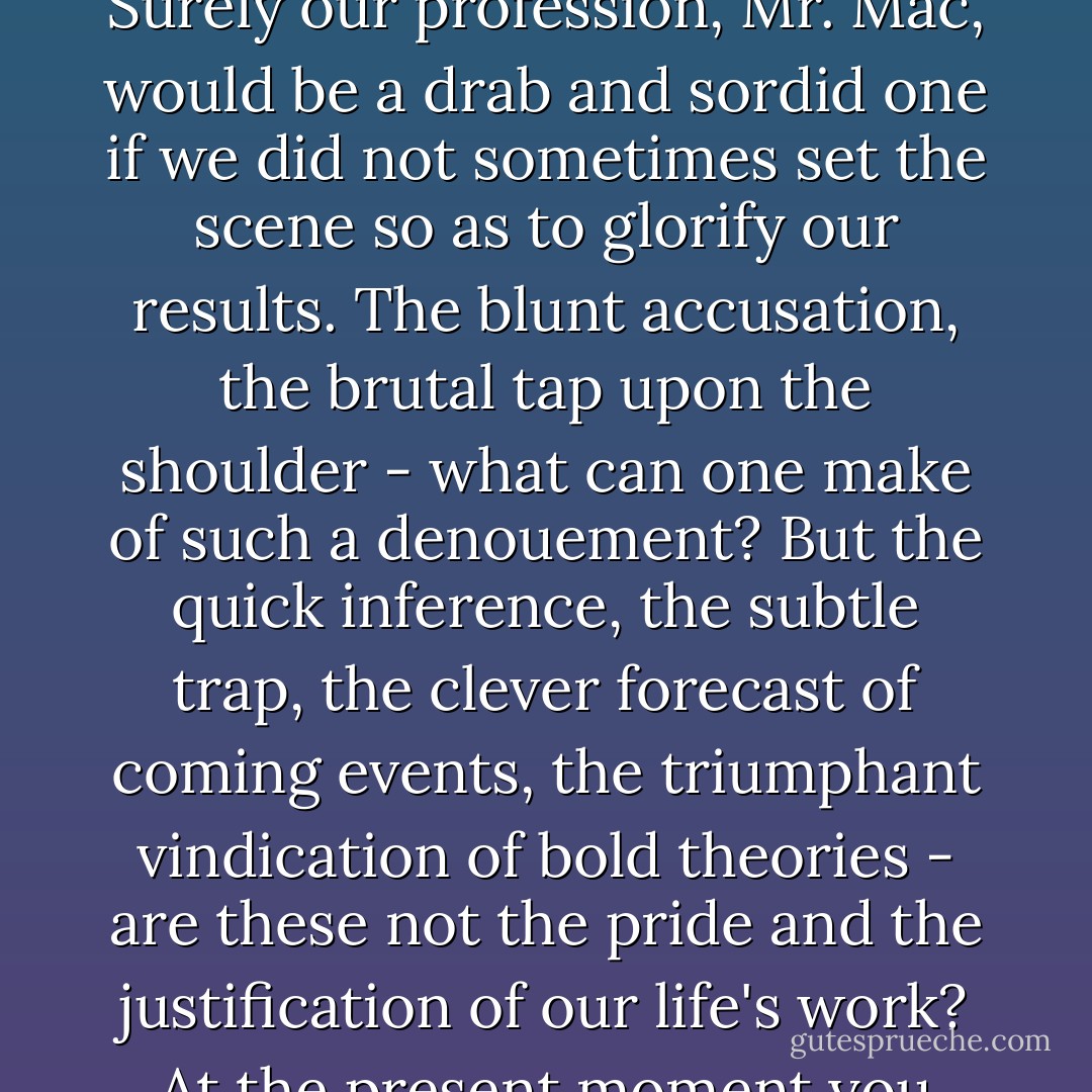 Holmes laughed. "Watson insists that I am the dramatist in real life," said he. "Some touch of the artist wells up within me, and calls insistently for a well-staged performance. Surely our profession, Mr. Mac, would be a drab and sordid one if we did not sometimes set the scene so as to glorify our results. The blunt accusation, the brutal tap upon the shoulder - what can one make of such a <i>denouement</i>? But the quick inference, the subtle trap, the clever forecast of coming events, the triumphant vindication of bold theories - are these not the pride and the justification of our life's work? At the present moment you thrill with the glamour of the situation and the anticipation of the hunt. Where would be that thrill if I had been as definite as a timetable? - Arthur Conan Doyle