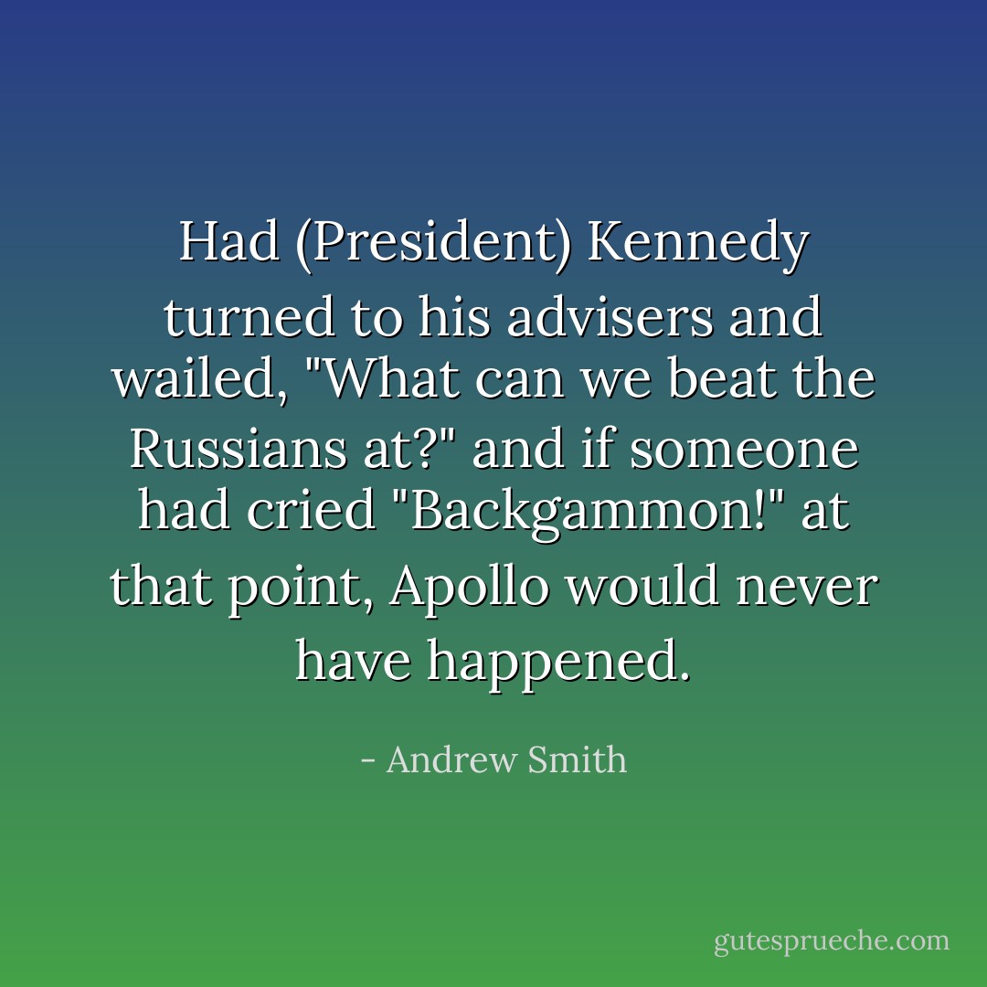 Had (President) Kennedy turned to his advisers and wailed, "What can we beat the Russians at?" and if someone had cried "Backgammon!" at that point, Apollo would never have happened. - Andrew Smith