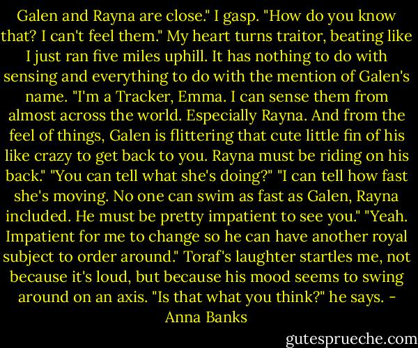 Galen and Rayna are close."<br />I gasp. "How do you know that? I can't feel them." My heart turns traitor, beating like I just ran five miles uphill. It has nothing to do with sensing and everything to do with the mention of Galen's name.<br />"I'm a Tracker, Emma. I can sense them from almost across the world. Especially Rayna. And from the feel of things, Galen is flittering that cute little fin of his like crazy to get back to you. Rayna must be riding on his back."<br />"You can tell what she's doing?"<br />"I can tell how fast she's moving. No one can swim as fast as Galen, Rayna included. He must be pretty impatient to see you."<br />"Yeah. Impatient for me to change so he can have another royal subject to order around."<br />Toraf's laughter startles me, not because it's loud, but because his mood seems to swing around on an axis. "Is that what you think?" he says. - Anna Banks