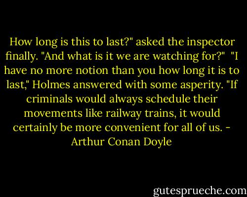 How long is this to last?" asked the inspector finally. "And what is it we are watching for?"<br /><br />"I have no more notion than you how long it is to last," Holmes answered with some asperity. "If criminals would always schedule their movements like railway trains, it would certainly be more convenient for all of us. - Arthur Conan Doyle