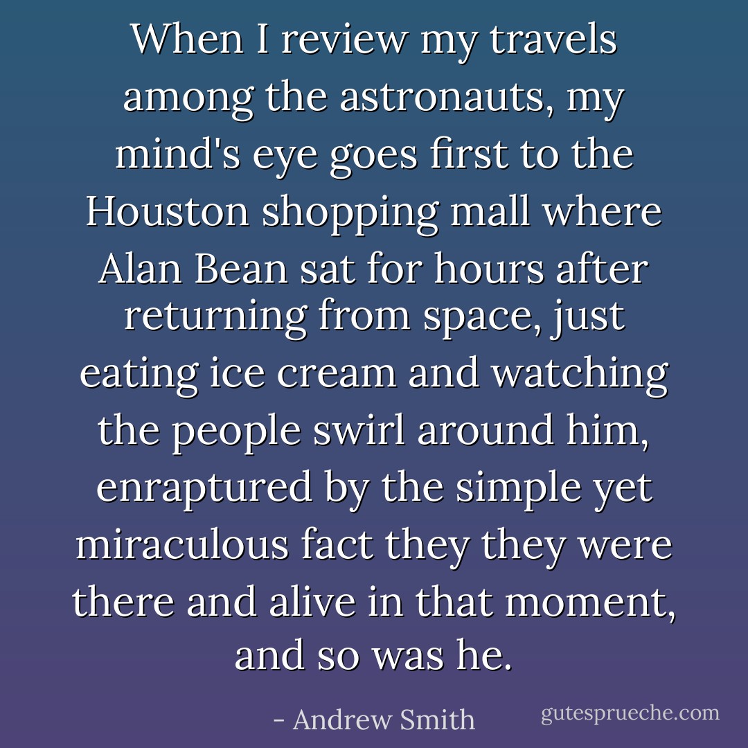 When I review my travels among the astronauts, my mind's eye goes first to the Houston shopping mall where Alan Bean sat for hours after returning from space, just eating ice cream and watching the people swirl around him, enraptured by the simple yet miraculous fact they they were there and alive in that moment, and so was he. - Andrew Smith