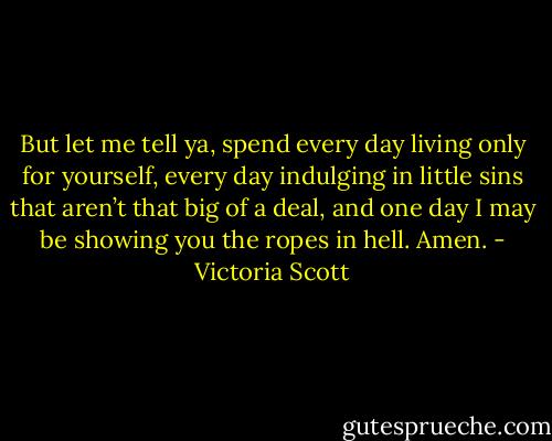 But let me tell ya, spend every day living only for yourself, every day indulging in little sins that aren’t that big of a deal, and one day I may be showing you the ropes in hell. Amen. - Victoria Scott