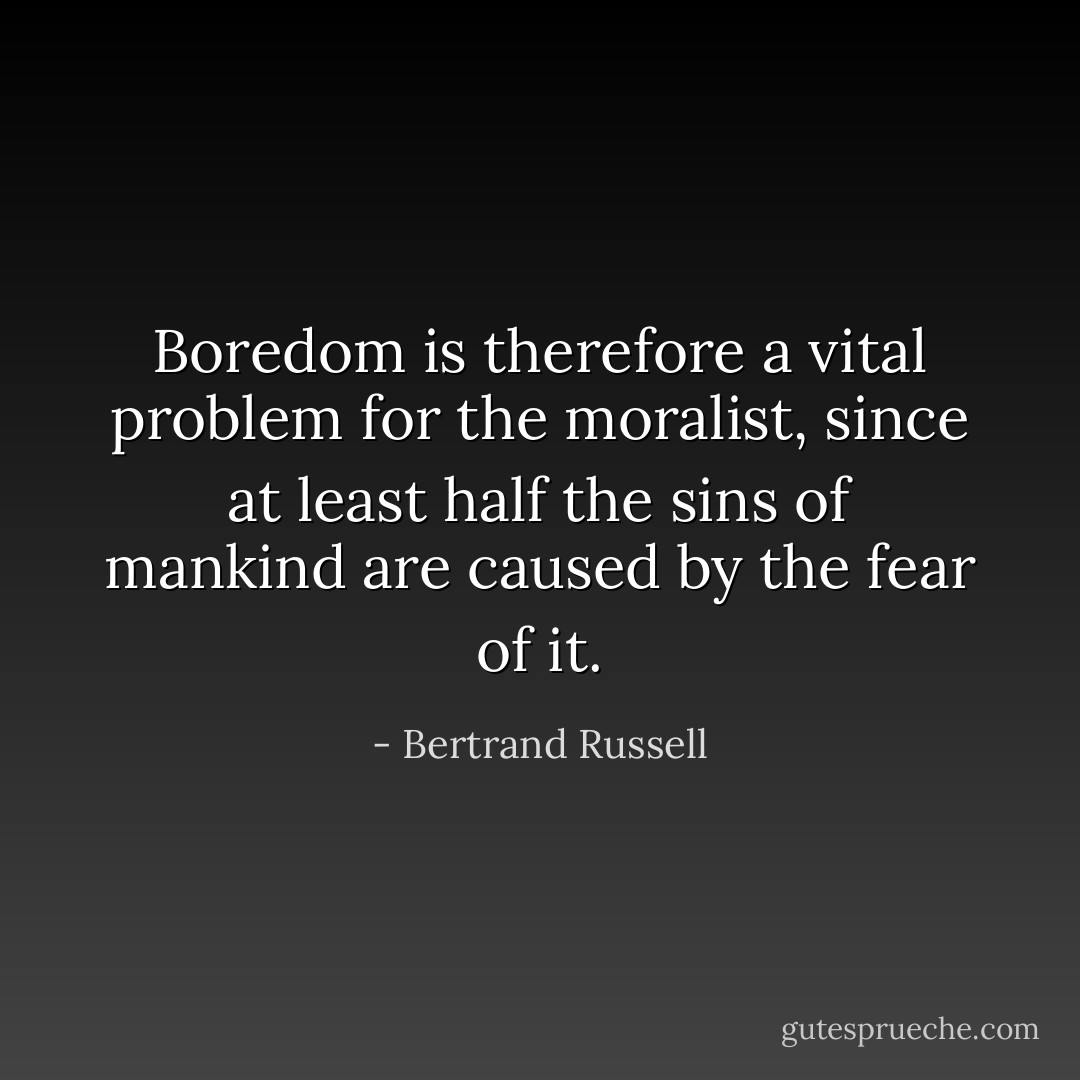 Boredom is therefore a vital problem for the moralist, since at least half the sins of mankind are caused by the fear of it. - Bertrand Russell