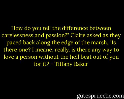How do you tell the difference between carelessness and passion?" Claire asked as they paced back along the edge of the marsh. "Is there one? I meane, really, is there any way to love a person without the hell beat out of you for it? - Tiffany Baker