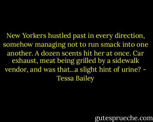 New Yorkers hustled past in every direction, somehow managing not to run smack into one another. A dozen scents hit her at once. Car exhaust, meat being grilled by a sidewalk vendor, and was that...a slight hint of urine? - Tessa Bailey