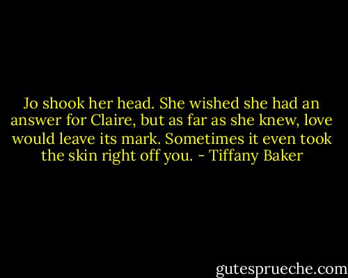 Jo shook her head. She wished she had an answer for Claire, but as far as she knew, love would leave its mark. Sometimes it even took the skin right off you. - Tiffany Baker