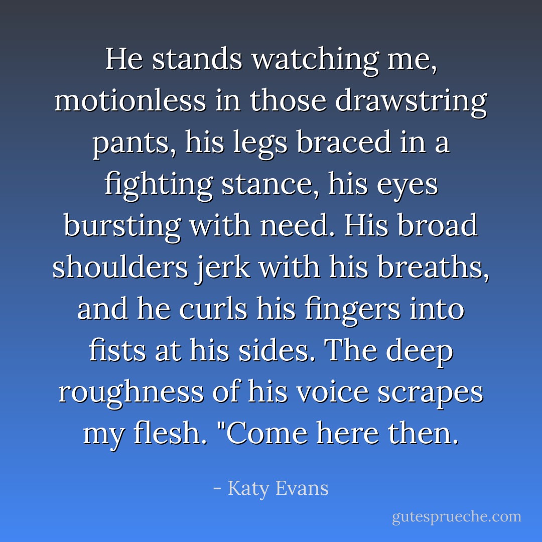 He stands watching me, motionless in those drawstring pants, his legs braced in a fighting stance, his eyes bursting with need. His broad shoulders jerk with his breaths, and he curls his fingers into fists at his sides. The deep roughness of his voice scrapes my flesh. "Come here then. - Katy Evans