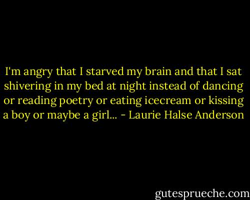 I'm angry that I starved my brain and that I sat shivering in my bed at night instead of dancing or reading poetry or eating icecream or kissing a boy or maybe a girl... - Laurie Halse Anderson