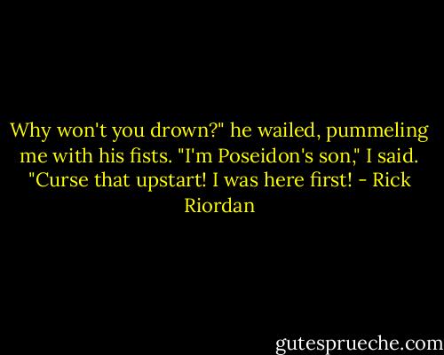 Why won't you drown?" he wailed, pummeling me with his fists.<br />"I'm Poseidon's son," I said.<br />"Curse that upstart! I was here first! - Rick Riordan
