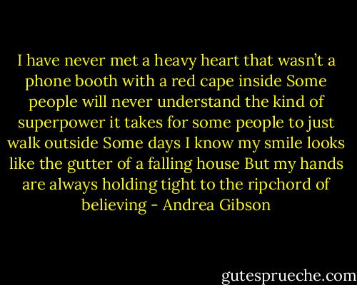 I have never met a heavy heart that wasn’t a phone booth with a red cape inside<br />Some people will never understand the kind of superpower it takes for some people to just walk outside<br />Some days I know my smile looks like the gutter of a falling house<br />But my hands are always holding tight to the ripchord of believing - Andrea Gibson