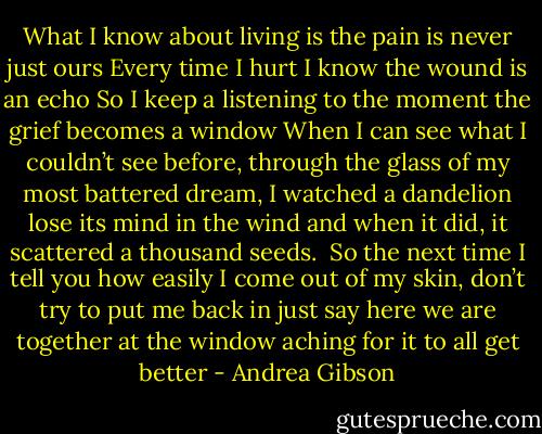 What I know about living is the pain is never just ours<br />Every time I hurt I know the wound is an echo<br />So I keep a listening to the moment the grief becomes a window<br />When I can see what I couldn’t see before,<br />through the glass of my most battered dream, I watched a dandelion lose its mind in the wind<br />and when it did, it scattered a thousand seeds.<br /><br />So the next time I tell you how easily I come out of my skin, don’t try to put me back in<br />just say here we are together at the window aching for it to all get better - Andrea Gibson