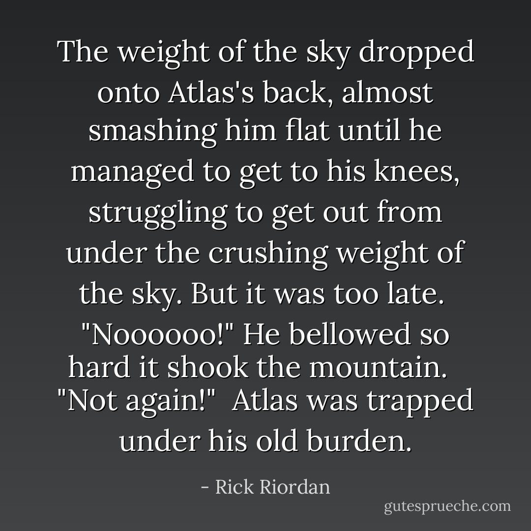 The weight of the sky dropped onto Atlas's back, almost smashing him flat until he managed to get to his knees, struggling to get out from under the crushing weight of the sky. But it was too late.<br /><br />"Noooooo!" He bellowed so hard it shook the mountain. <br /><br />"Not again!"<br /><br />Atlas was trapped under his old burden. - Rick Riordan