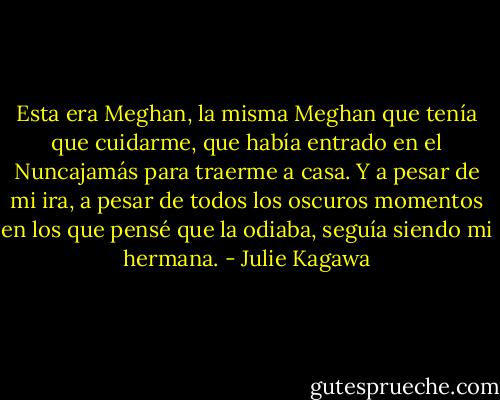 Esta era Meghan, la misma Meghan que tenía que cuidarme, que había entrado en el Nuncajamás para traerme a casa. Y a pesar de mi ira, a pesar de todos los oscuros momentos en los que pensé que la odiaba, seguía siendo mi hermana. - Julie Kagawa