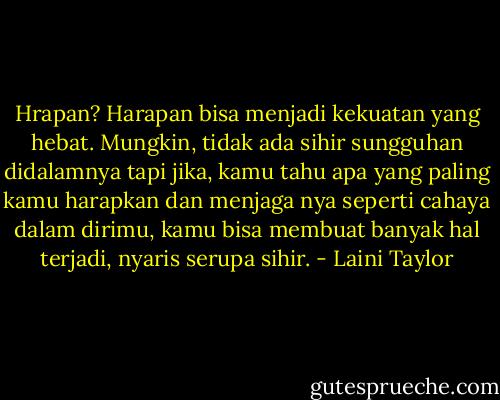 Hrapan? Harapan bisa menjadi kekuatan yang hebat. Mungkin, tidak ada sihir sungguhan didalamnya tapi jika, kamu tahu apa yang paling kamu harapkan dan menjaga nya seperti cahaya dalam dirimu, kamu bisa membuat banyak hal terjadi, nyaris serupa sihir. - Laini Taylor
