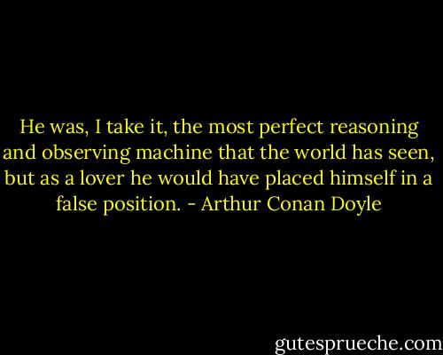 He was, I take it, the most perfect reasoning and observing machine that the world has seen, but as a lover he would have placed himself in a false position. - Arthur Conan Doyle