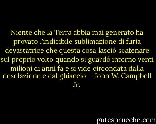 Niente che la Terra abbia mai generato ha provato l'indicibile sublimazione di furia devastatrice che questa cosa lasciò scatenare sul proprio volto quando si guardò intorno venti milioni di anni fa e si vide circondata dalla desolazione e dal ghiaccio. - John W. Campbell Jr.