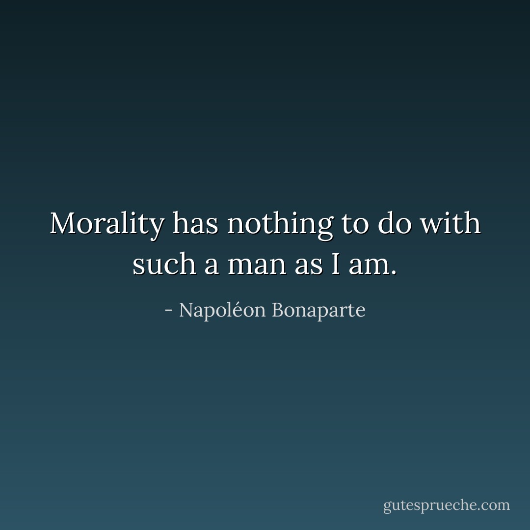 Morality has nothing to do with such a man as I am. - Napoléon Bonaparte