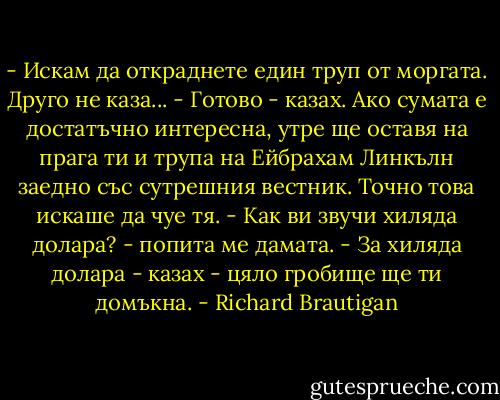 - Искам да откраднете един труп от моргата.<br />Друго не каза...<br />- Готово - казах. Ако сумата е достатъчно интересна, утре ще оставя на прага ти и трупа на Ейбрахам Линкълн заедно със сутрешния вестник.<br />Точно това искаше да чуе тя.<br />- Как ви звучи хиляда долара? - попита ме дамата.<br />- За хиляда долара - казах - цяло гробище ще ти домъкна. - Richard Brautigan