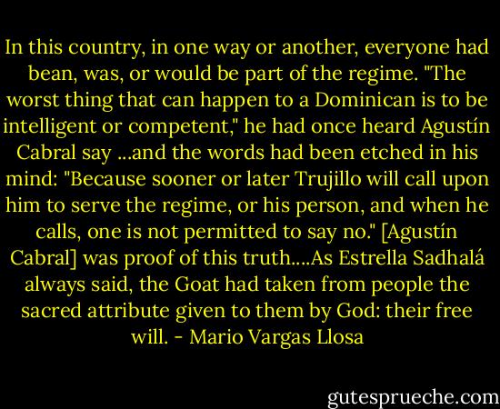 In this country, in one way or another, everyone had bean, was, or would be part of the regime. "The worst thing that can happen to a Dominican is to be intelligent or competent," he had once heard Agustín Cabral say ...and the words had been etched in his mind: "Because sooner or later Trujillo will call upon him to serve the regime, or his person, and when he calls, one is not permitted to say no." [Agustín Cabral] was proof of this truth....As Estrella Sadhalá always said, the Goat had taken from people the sacred attribute given to them by God: their free will. - Mario Vargas Llosa