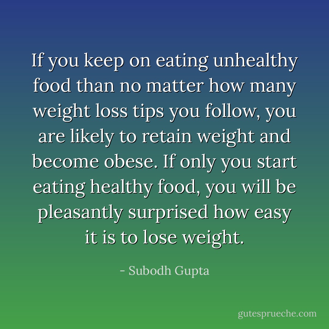 If you keep on eating unhealthy food than no matter how many weight loss tips you follow, you are likely to retain weight and become obese. If only you start eating healthy food, you will be pleasantly surprised how easy it is to lose weight. - Subodh Gupta