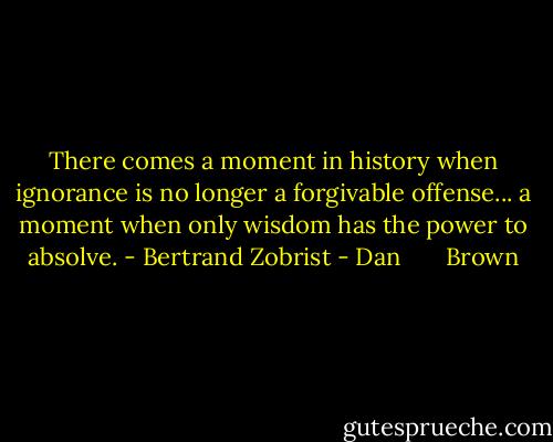 There comes a moment in history when ignorance is no longer a forgivable offense... a moment when only wisdom has the power to absolve. - Bertrand Zobrist - Dan       Brown
