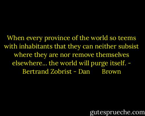 When every province of the world so teems with inhabitants that they can neither subsist where they are nor remove themselves elsewhere... the world will purge itself. - Bertrand Zobrist - Dan       Brown