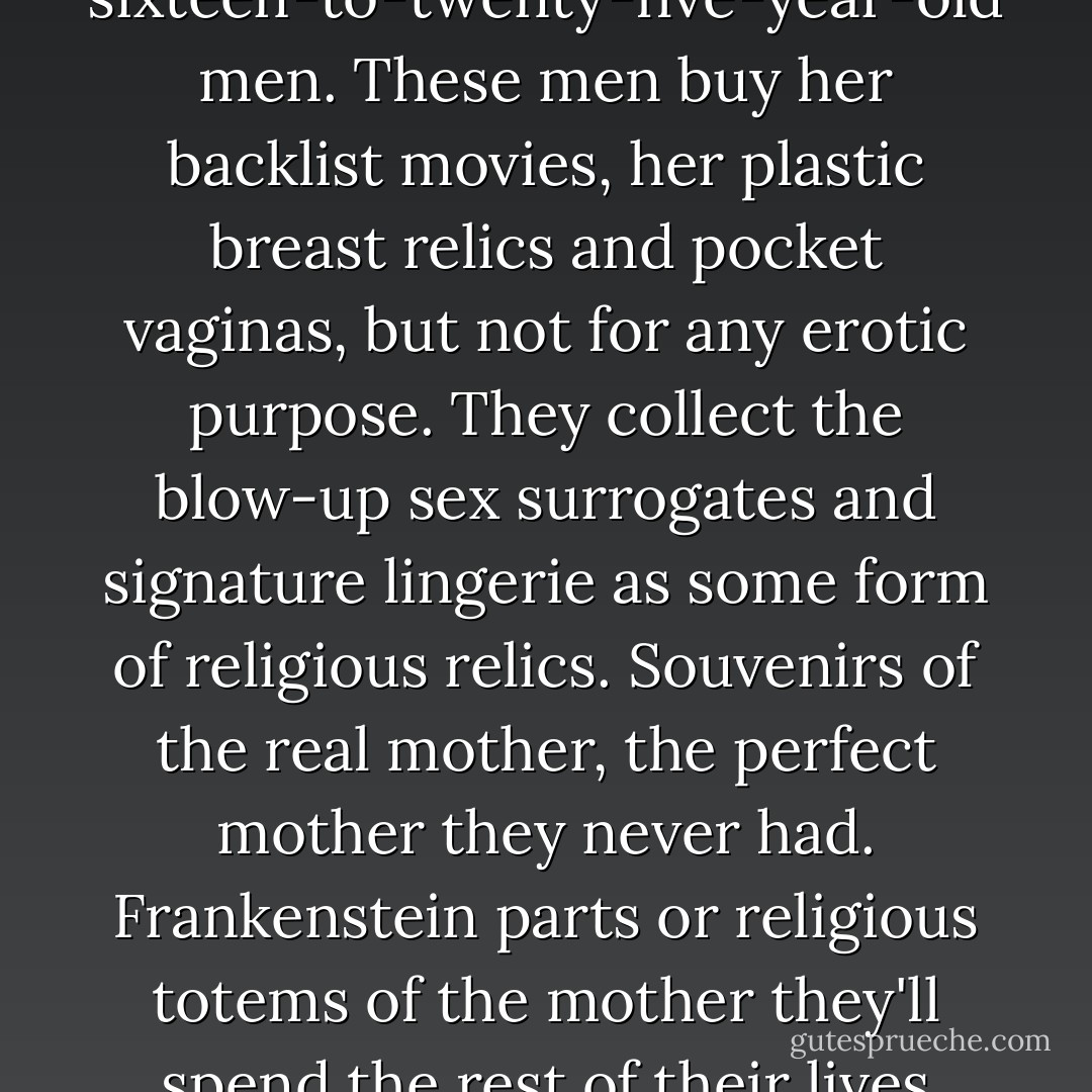 Cassie Wright's largest audience, the only part of her audience still growing, is composed of sixteen-to-twenty-five-year-old men. These men buy her backlist movies, her plastic breast relics and pocket vaginas, but not for any erotic purpose. They collect the blow-up sex surrogates and signature lingerie as some form of religious relics. Souvenirs of the real mother, the perfect mother they never had. Frankenstein parts or religious totems of the mother they'll spend the rest of their lives trying to find -who'll praise them enough, support them enough, love them enough. - Chuck Palahniuk
