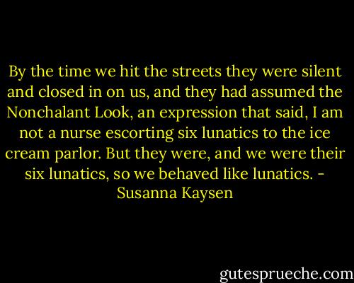 By the time we hit the streets they were silent and closed in on us, and they had assumed the Nonchalant Look, an expression that said, I am not a nurse escorting six lunatics to the ice cream parlor. But they were, and we were their six lunatics, so we behaved like lunatics. - Susanna Kaysen